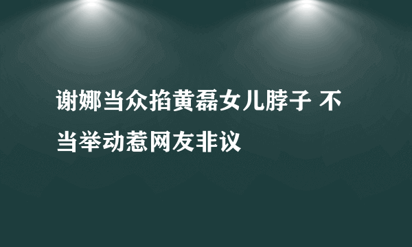 谢娜当众掐黄磊女儿脖子 不当举动惹网友非议