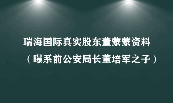 瑞海国际真实股东董蒙蒙资料（曝系前公安局长董培军之子）