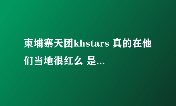 柬埔寨天团khstars 真的在他们当地很红么 是天团那种感觉 还是像在中国一样被当地贬当笑话？