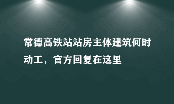 常德高铁站站房主体建筑何时动工，官方回复在这里