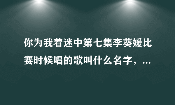 你为我着迷中第七集李葵媛比赛时候唱的歌叫什么名字，有没有歌词呀，谢谢。