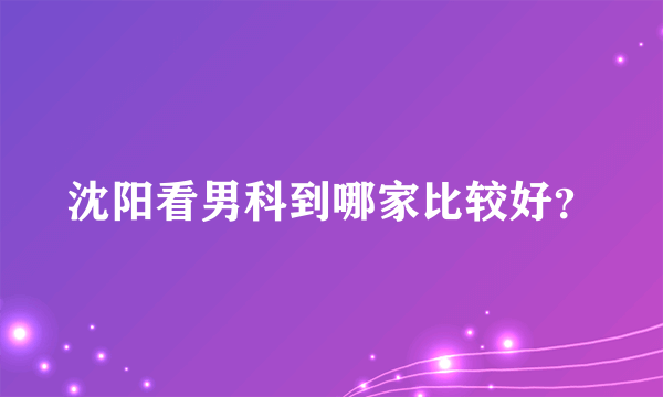 沈阳看男科到哪家比较好？