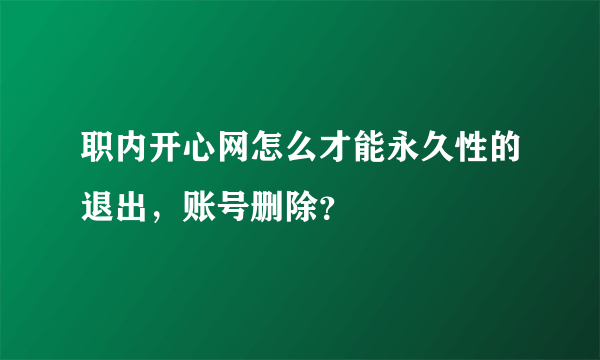 职内开心网怎么才能永久性的退出，账号删除？