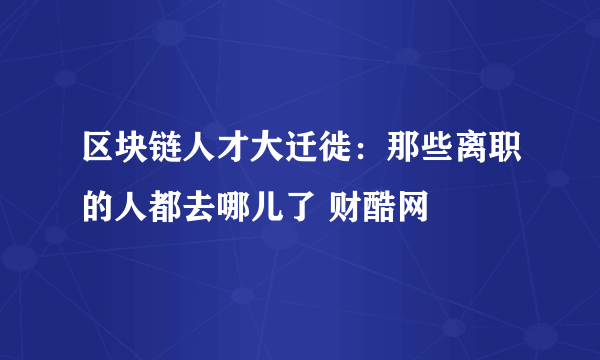 区块链人才大迁徙：那些离职的人都去哪儿了 财酷网