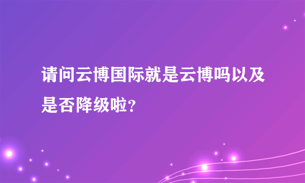 请问云博国际就是云博吗以及是否降级啦？