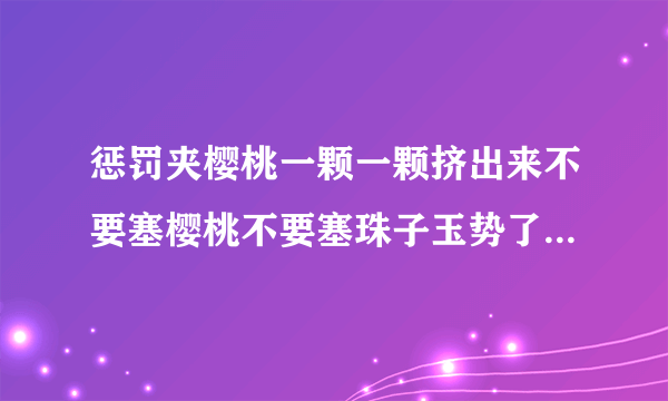 惩罚夹樱桃一颗一颗挤出来不要塞樱桃不要塞珠子玉势了情感口述