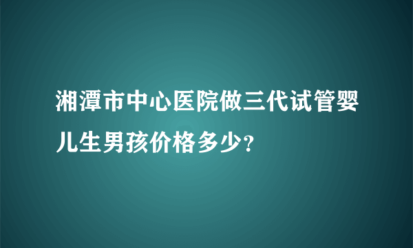 湘潭市中心医院做三代试管婴儿生男孩价格多少？