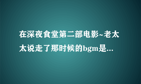 在深夜食堂第二部电影~老太太说走了那时候的bgm是啥~心疼..(｡˘•ε•˘