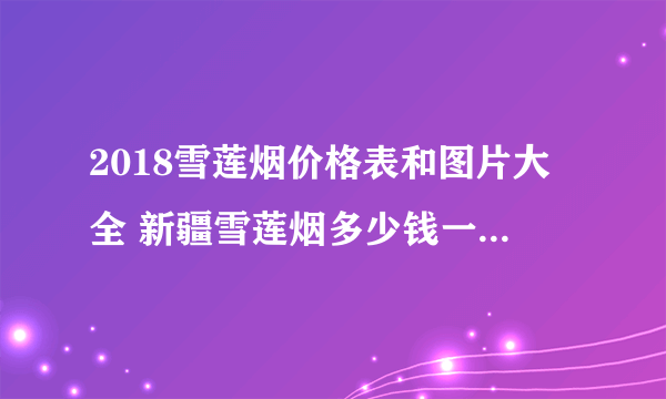 2018雪莲烟价格表和图片大全 新疆雪莲烟多少钱一包(5种)