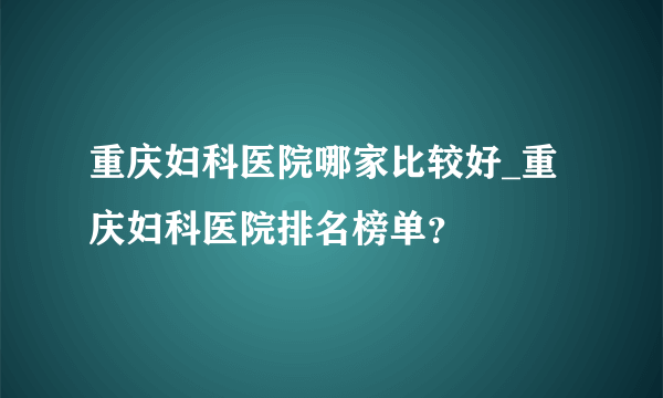 重庆妇科医院哪家比较好_重庆妇科医院排名榜单？