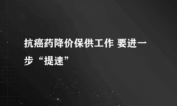 抗癌药降价保供工作 要进一步“提速”