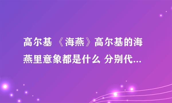 高尔基 《海燕》高尔基的海燕里意象都是什么 分别代表哪类人 要详细点的关于《海燕》的信息都可以说