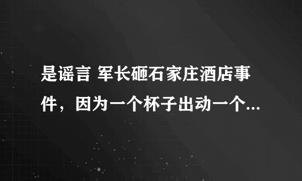 是谣言 军长砸石家庄酒店事件，因为一个杯子出动一个营(河北饭店让军长给砸了)