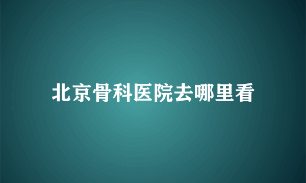 北京骨科医院去哪里看