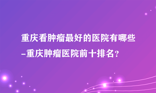 重庆看肿瘤最好的医院有哪些-重庆肿瘤医院前十排名？