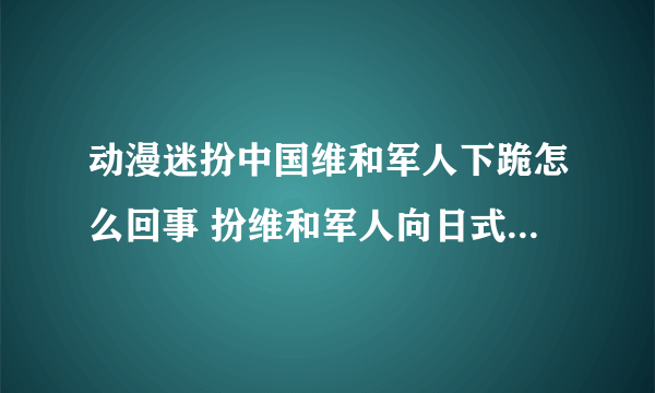 动漫迷扮中国维和军人下跪怎么回事 扮维和军人向日式少女下跪