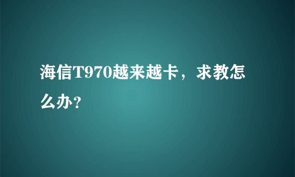 海信T970越来越卡，求教怎么办？