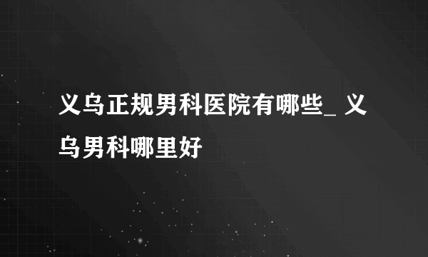 义乌正规男科医院有哪些_ 义乌男科哪里好