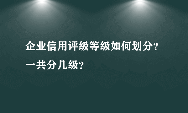 企业信用评级等级如何划分？一共分几级？