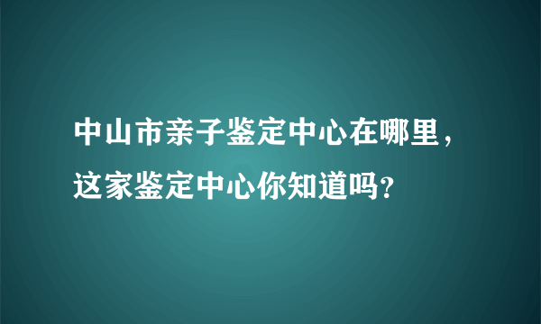 中山市亲子鉴定中心在哪里，这家鉴定中心你知道吗？