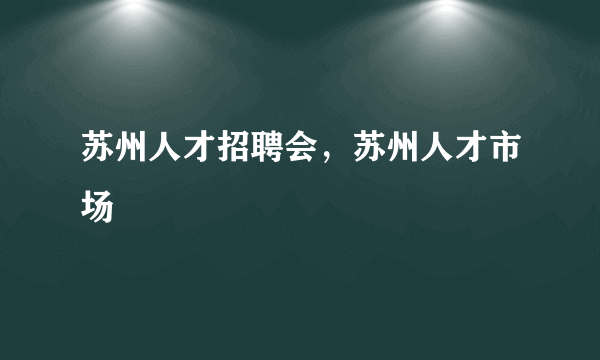 苏州人才招聘会，苏州人才市场