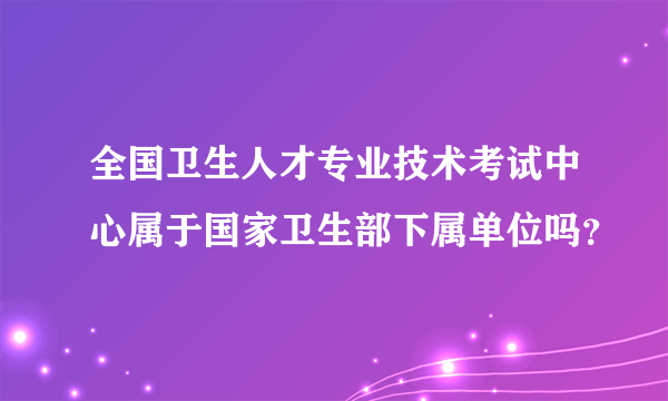 全国卫生人才专业技术考试中心属于国家卫生部下属单位吗？