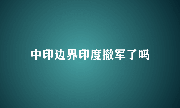 中印边界印度撤军了吗