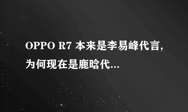 OPPO R7 本来是李易峰代言,为何现在是鹿晗代言的。有什么内幕吗?理由吗?