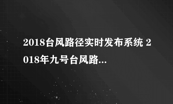 2018台风路径实时发布系统 2018年九号台风路径新情况