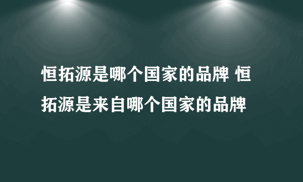 恒拓源是哪个国家的品牌 恒拓源是来自哪个国家的品牌