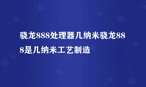 骁龙888处理器几纳米骁龙888是几纳米工艺制造