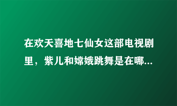 在欢天喜地七仙女这部电视剧里，紫儿和嫦娥跳舞是在哪一集？优酷网的。