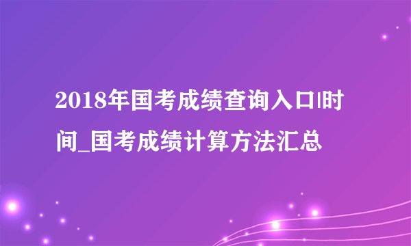 2018年国考成绩查询入口|时间_国考成绩计算方法汇总