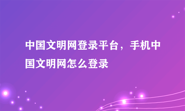 中国文明网登录平台，手机中国文明网怎么登录