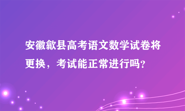 安徽歙县高考语文数学试卷将更换，考试能正常进行吗？