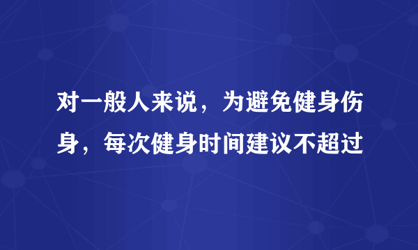 对一般人来说，为避免健身伤身，每次健身时间建议不超过