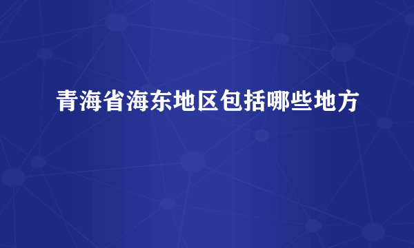 青海省海东地区包括哪些地方