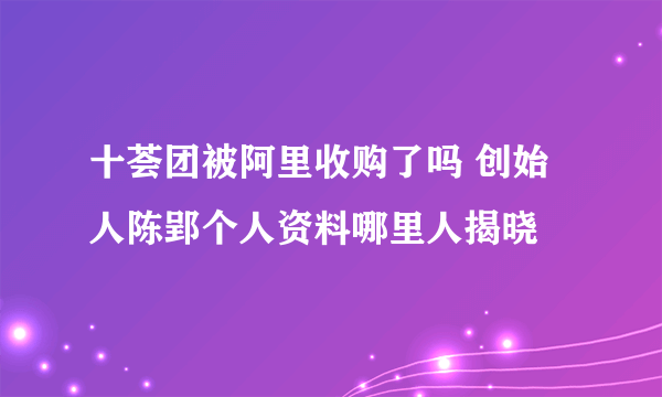 十荟团被阿里收购了吗 创始人陈郢个人资料哪里人揭晓