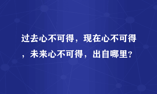 过去心不可得，现在心不可得，未来心不可得，出自哪里？