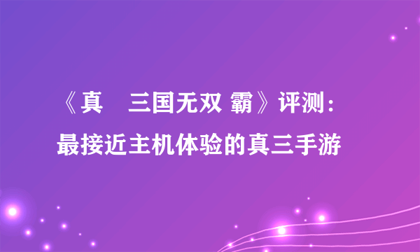 《真•三国无双 霸》评测：最接近主机体验的真三手游