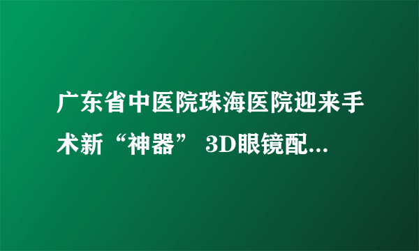 广东省中医院珠海医院迎来手术新“神器” 3D眼镜配合4K屏幕让手术更安全、高效