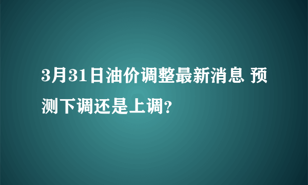 3月31日油价调整最新消息 预测下调还是上调？