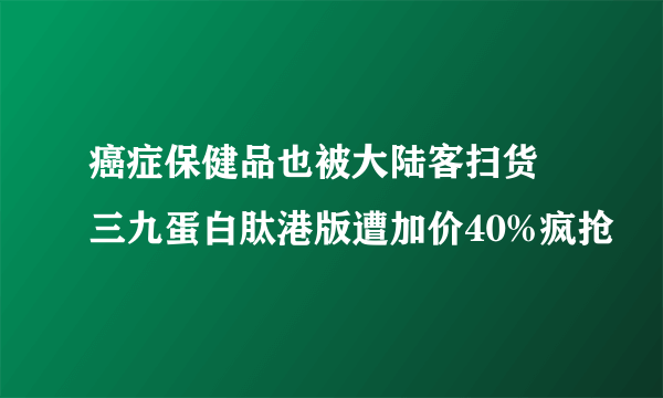 癌症保健品也被大陆客扫货 三九蛋白肽港版遭加价40%疯抢