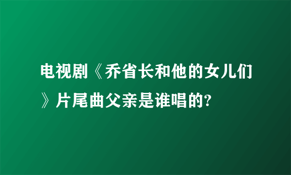 电视剧《乔省长和他的女儿们》片尾曲父亲是谁唱的?