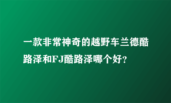 一款非常神奇的越野车兰德酷路泽和FJ酷路泽哪个好？