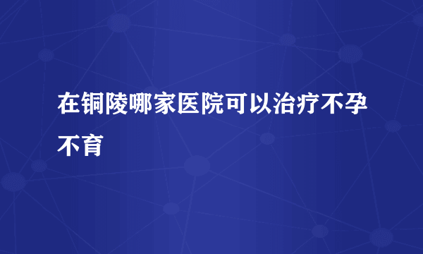 在铜陵哪家医院可以治疗不孕不育