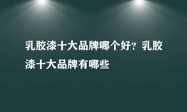 乳胶漆十大品牌哪个好？乳胶漆十大品牌有哪些