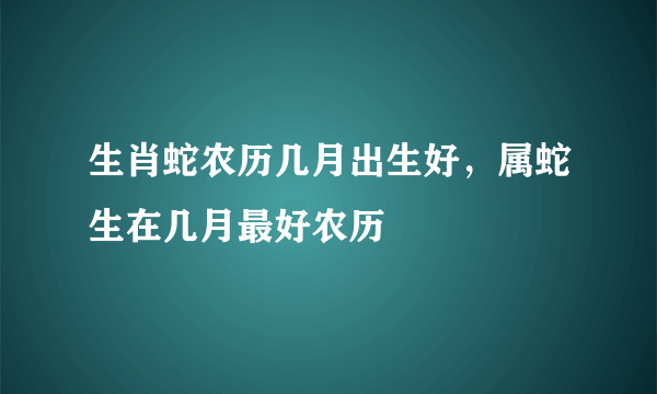 生肖蛇农历几月出生好，属蛇生在几月最好农历