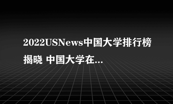 2022USNews中国大学排行榜揭晓 中国大学在世界大学的排行名单一览