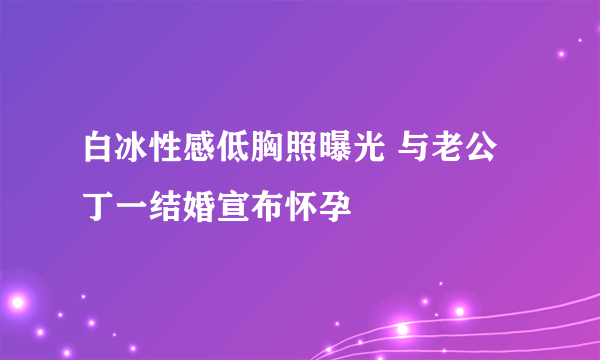 白冰性感低胸照曝光 与老公丁一结婚宣布怀孕